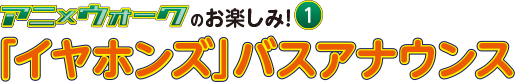 アニ×ウォークのお楽しみ1 「イヤホンズ」バスアナウンス