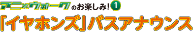 アニ×ウォークのお楽しみ1 「イヤホンズ」バスアナウンス